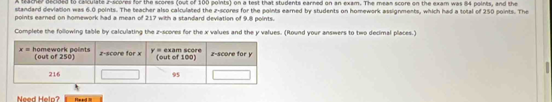 A teacher decided to calculate z-scores for the scores (out of 100 points) on a test that students earned on an exam. The mean score on the exam was 84 points, and the
standard deviation was 6.0 points. The teacher also calculated the z-scores for the points earned by students on homework assignments, which had a total of 250 points. The
points earned on homework had a mean of 217 with a standard deviation of 9.8 points.
Complete the following table by calculating the z-scores for the x values and the y values. (Round your answers to two decimal places.)
Need Help? Read It