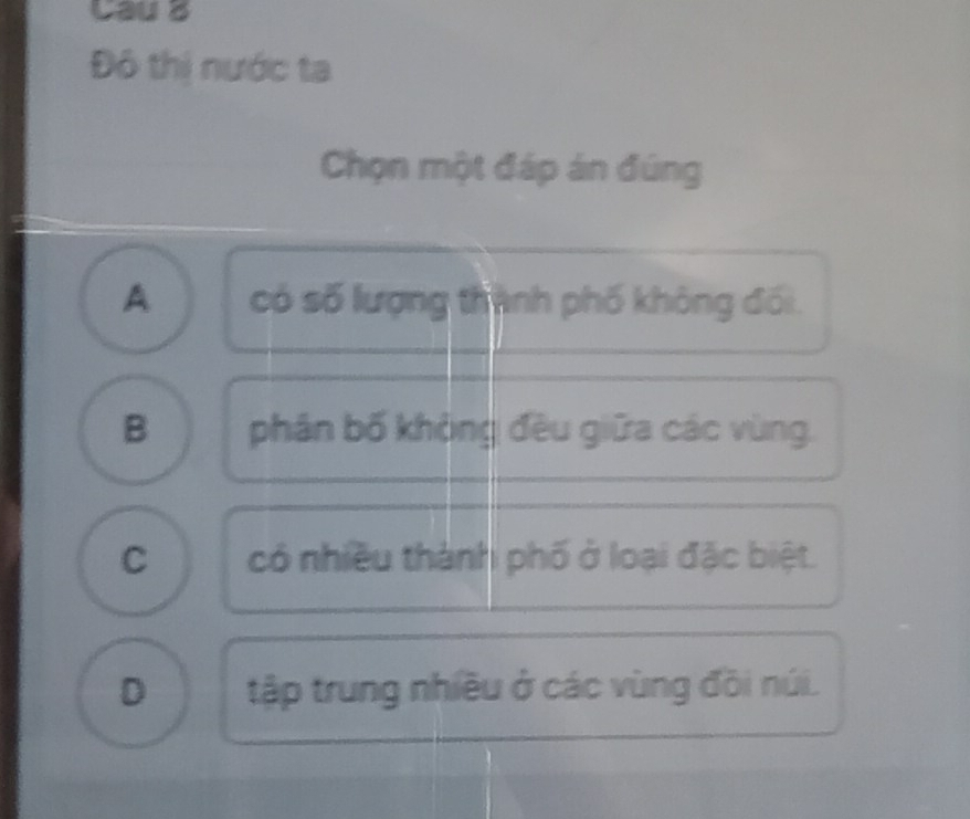 Cau B
Đô thị nước ta
Chọn một đáp án đúng
A có số lượng thành phố không đối.
B phân bố khộng đều giữa các vùng.
C có nhiều thành phố ở loại đặc biệt.
D tập trung nhiều ở các vùng đồi núi.