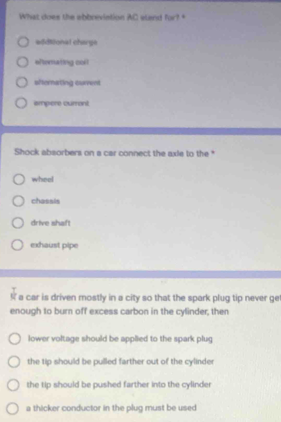 What does the abbreviation AC etand for? +
eddiional charge
efternating coll
shernating current
impere current
Shock absorbers on a car connect the axle to the *
wheel
chassis
drive shaft
exhaust pipe
a car is driven mostly in a city so that the spark plug tip never ge
enough to burn off excess carbon in the cylinder, then
lower voltage should be applied to the spark plug
the tip should be pulled farther out of the cylinder
the tip should be pushed farther into the cylinder
a thicker conductor in the plug must be used