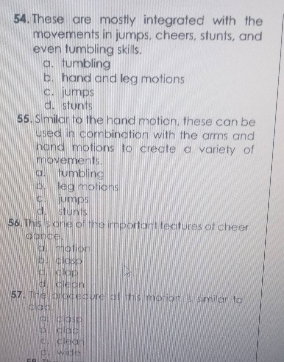 These are mostly integrated with the
movements in jumps, cheers, stunts, and
even tumbling skills.
a. tumbling
b. hand and leg motions
c. jumps
d. stunts
55. Similar to the hand motion, these can be
used in combination with the arms and 
hand motions to create a variety of
movements.
a. tumbling
b. leg motions
c. jumps
d. stunts
56.This is one of the important features of cheer
dance.
a. motion
b. clasp
c. clap
d. clean
57. The procedure of this motion is similar to
clap.
a. clasp
b. clap
c. clean
d. wide