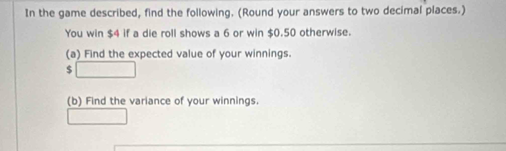 In the game described, find the following. (Round your answers to two decimal places.) 
You win $4 if a die roll shows a 6 or win $0.50 otherwise. 
(a) Find the expected value of your winnings. 
( □ 
(b) Find the variance of your winnings. 
□