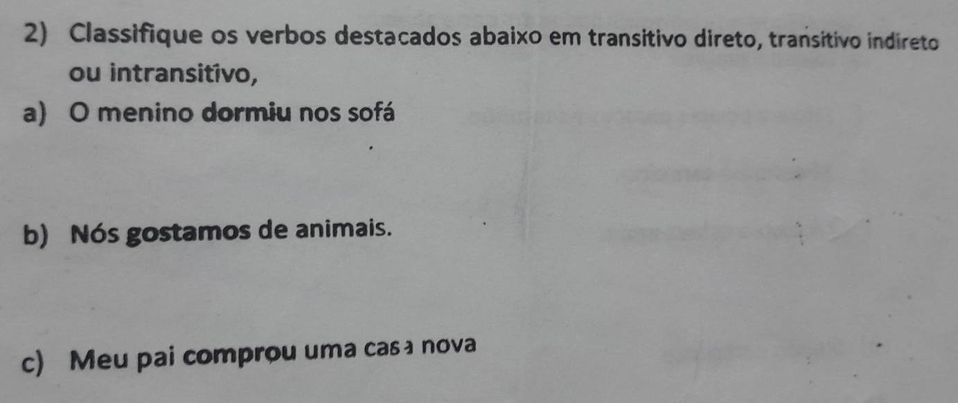 Classifique os verbos destacados abaixo em transitivo direto, transitivo indireto 
ou intransitivo, 
a) O menino dormiu nos sofá 
b) Nós gostamos de animais. 
c) Meu pai comprou uma casィnova