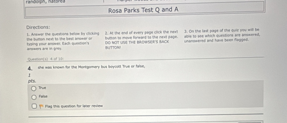 randolph, natorea
Rosa Parks Test Q and A
Directions:
1. Answer the questions below by clicking 2. At the end of every page click the next 3. On the last page of the quiz you will be
the button next to the best answer or button to move forward to the next page. able to see which questions are answered,
typing your answer. Each question's DO NOT USE THE BROWSER'S BACK unanswered and have been flagged.
answers are in grey. BUTTON!
Question(s) 4 of 10!
4. she was known for the Montgomery bus boycott True or false,
1
pts.
True
False
Flag this question for later review