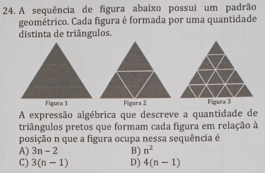 A sequência de figura abaixo possui um padrão
geométrico. Cada figura é formada por uma quantidade
distinta de triângulos.
Figura 3
A expressão algébrica que descreve a quantidade de
triângulos pretos que formam cada figura em relação à
posição n que a figura ocupa nessa sequência é
A) 3n-2 B) n^2
C) 3(n-1) D) 4(n-1)