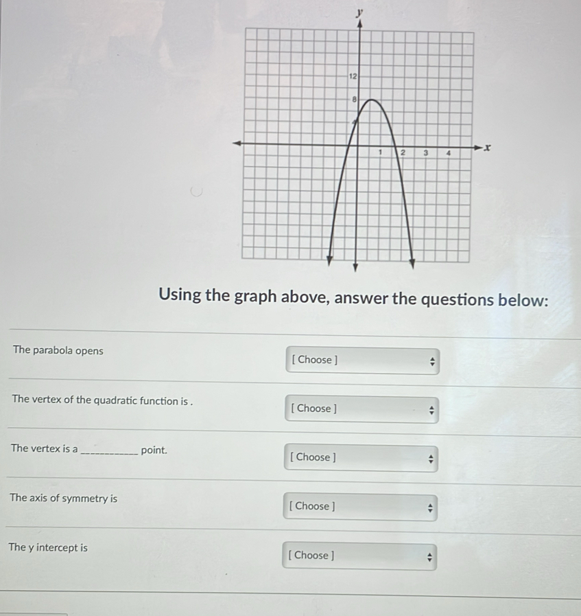 y
Using the graph above, answer the questions below: 
The parabola opens [ Choose ] 
; 
The vertex of the quadratic function is . [ Choose ] ; 
The vertex is a_ point. 
[ Choose ] ; 
The axis of symmetry is [ Choose ] 
The y intercept is [ Choose ] 
;