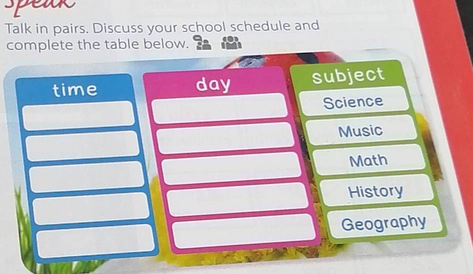 peak 
Talk in pairs. Discuss your school schedule and 
complete the table below. 
time day subject 
Science 
Music 
Math 
History 
Geography