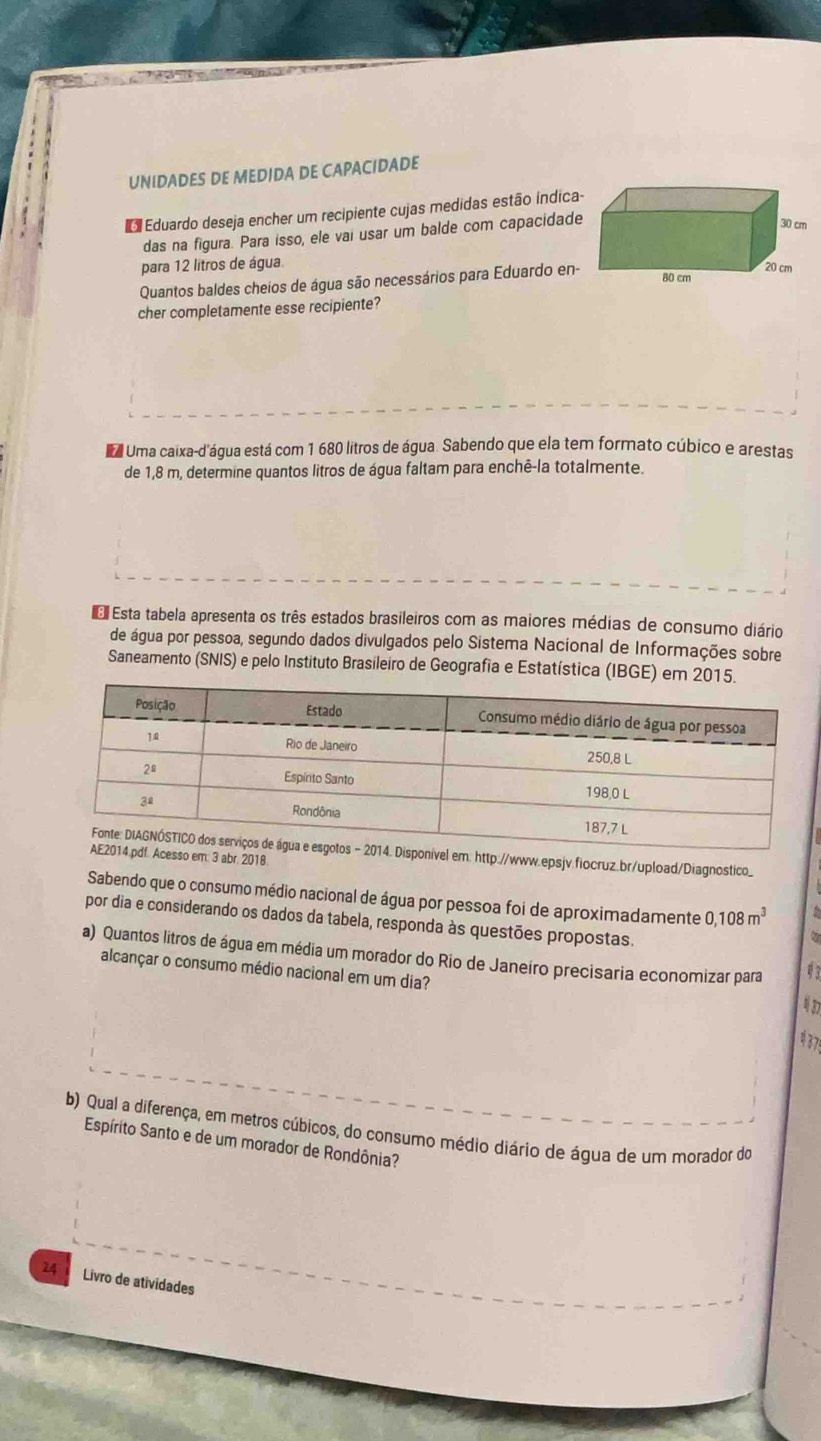 UNIDADES DE MEDIDA DE CAPACIDADE 
Eduardo deseja encher um recipiente cujas medidas estão indica- 
das na figura. Para isso, ele vai usar um balde com capacidade
30 cm
para 12 litros de água. 20 cm
Quantos baldes cheios de água são necessários para Eduardo en-
80 cm
cher completamente esse recipiente? 
Uma caixa-d'água está com 1 680 litros de água. Sabendo que ela tem formato cúbico e arestas 
de 1,8 m, determine quantos litros de água faltam para enchê-la totalmente. 
E Esta tabela apresenta os três estados brasileiros com as maiores médias de consumo diário 
de água por pessoa, segundo dados divulgados pelo Sistema Nacional de Informações sobre 
Saneamento (SNIS) e pelo Instituto Brasileiro de Geografia e Estatística (IBGE) em 
http://www.epsjv.fiocruz.br/upload/Diagnostico_ 
3 abr. 2018. 
Sabendo que o consumo médio nacional de água por pessoa foi de aproximadamente 0,108m^3
por dia e considerando os dados da tabela, responda às questões propostas. 
a) Quantos litros de água em média um morador do Rio de Janeíro precisaria economizar para 1 
alcançar o consumo médio nacional em um dia? 4 7 
# 37! 
b) Qual a diferença, em metros cúbicos, do consumo médio diário de água de um morador do 
Espírito Santo e de um morador de Rondônia? 
24 Livro de atividades