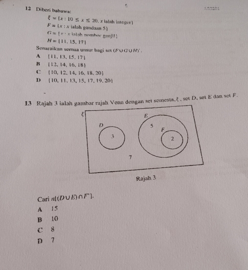 A 2 320 1
12 Diberi bahawa
xi =(x:10≤ x≤ 20 x ialah ineger
F= x:x c ialah gandaan 5)
G=(x:x ialah nomboc ganjil
M= 11,15,17
Senaraikan semua unsur bagi set (F∪G∪H)' .
A  11,13,15,17
B  12,14,16,18
C  10,12,14,16,18,20
D  10,11,13,15,17,19,20
13 Rajah 3 ialah n dengan set semesta, ξ , set D, set E dan set F.
Rajah 3
Cari n|(D∪ E)∩ F].
A 15
B 10
C 8
D 7