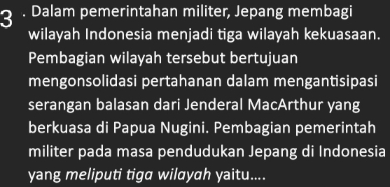 3 . Dalam pemerintahan militer, Jepang membagi 
wilayah Indonesia menjadi tiga wilayah kekuasaan. 
Pembagian wilayah tersebut bertujuan 
mengonsolidasi pertahanan dalam mengantisipasi 
serangan balasan dari Jenderal MacArthur yang 
berkuasa di Papua Nugini. Pembagian pemerintah 
militer pada masa pendudukan Jepang di Indonesia 
yang meliputi tiga wilayah yaitu....