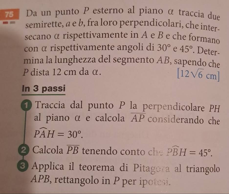 Da un punto P esterno al piano α traccia due 
semirette, a e b, fra loro perpendicolari, che inter- 
secano α rispettivamente in A e B e che formano 
con α rispettivamente angoli di 30° e 45°. Deter- 
mina la lunghezza del segmento AB, sapendo che 
P dista 12 cm da α.
[12sqrt(6)cm]
In 3 passi 
1 Traccia dal punto P la perpendicolare PH 
al piano α e calcola overline AP considerando che
Pwidehat AH=30°. 
2 Calcola overline PB tenendo conto ch widehat PBH=45°. 
③ Applica il teorema di Pitagora al triangolo
APB, rettangolo in P per ipotesi.