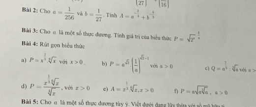 (27) (frac 16)
Bài 2: Cho a= 1/256  và b= 1/27 . Tinh A=a^(-frac 3)4+b^(-frac 4)3
Bài 3: Cho a là một số thực dương. Tính giá trị của biểu thức P=sqrt(2^4)^ 4/a 
Bài 4: Rút gọn biểu thức 
a) P=x^(frac 2)5. sqrt[6](x) với x>0. b) P=a^(sqrt(2)).( 1/a )^sqrt(2)-1 với a>0 c) Q=a^(frac 7)3:sqrt[3](a) với o 
d) P=frac x^(frac 1)3sqrt[6](x)sqrt[4](x) , với x>0 e) A=x^(frac 1)3. sqrt[6](x), x>0 f) P=asqrt(asqrt [3]a), a>0
Bài 5: Cho a là một số thực dương tùy ý. Viết dưới dạng lũy thừa với số mũ hữu ti