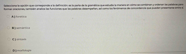 Selecciona la opción que corresponde a la definición: es la parte de la gramática que estudia la manera en cómo se combinan y ordenan las palabras para
formar oraciones, también analiza las funciones que las palabras desempeñan, así como los fenómenos de concordancia que pueden presentarse entre sí
A ) fonética
B ) semântica
C ) sintaxis
D ) morfología
_