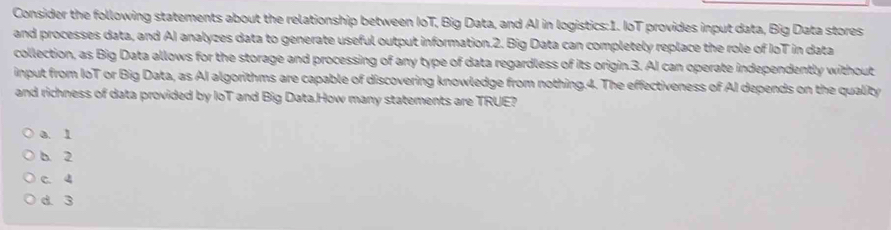 Consider the following statements about the relationship between IoT, Big Data, and AI in logistics:1. IoT provides input data, Big Data stores
and processes data, and AI analyzes data to generate useful output information.2. Big Data can completely replace the role of IoT in data
collection, as Big Data allows for the storage and processing of any type of data regardless of its origin.3. AI can operate independently without
input from IoT or Big Data, as AI algorithms are capable of discovering knowledge from nothing.4. The effectiveness of AI depends on the quality
and richness of data provided by loT and Big Data.How many statements are TRUE?
a. 1
b. 2
C. 4
d. 3