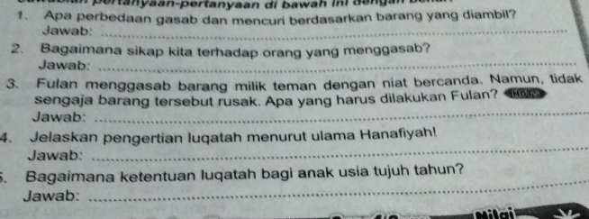 pertanyaan-pertanyaan di bawah ini dang 
1. Apa perbedaan gasab dan mencuri berdasarkan barang yang diambil? 
Jawab:_ 
_ 
2. Bagaimana sikap kita terhadap orang yang menggasab? 
Jawab: 
3. Fulan menggasab barang milik teman dengan niat bercanda. Namun, tidak 
sengaja barang tersebut rusak. Apa yang harus dilakukan Fulan? 
Jawab: 
_ 
_ 
4. Jelaskan pengertian luqatah menurut ulama Hanafiyah! 
Jawab: 
5. Bagaimana ketentuan luqatah bagi anak usia tujuh tahun? 
Jawab: 
_