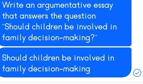 =rite an argumentative essay 
that answers the question. 
"Should children be involved in 
family decision-making?" 
Should children be involved in 
family decision-making