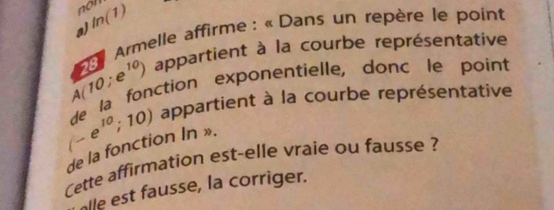 non 
a) ln (1)
Armelle affirme : « Dans un repère le point
A(10;e^(10)) appartient à la courbe représentative 
de la fonction exponentielle, donc le point
(-e^(10);10) appartient à la courbe représentative 
de la fonction In ». 
Cette affirmation est-elle vraie ou fausse ? 
alle est fausse, la corriger.