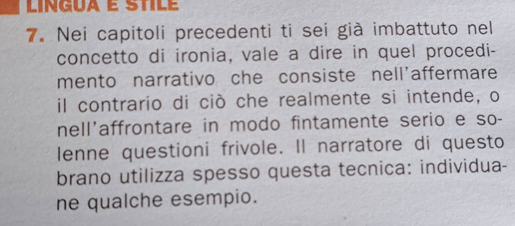 Nei capitoli precedenti ti sei già imbattuto nel 
concetto di ironia, vale a dire in quel procedi- 
mento narrativo che consiste nell'affermare 
il contrario di ciò che realmente si intende, o 
nell'affrontare in modo fintamente serio e so- 
lenne questioni frivole. Il narratore di questo 
brano utilizza spesso questa tecnica: individua- 
ne qualche esempio.