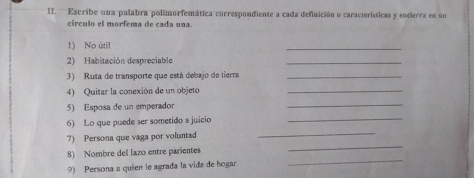 Escribe una palabra polimorfemática correspondiente a cada definición o características y encierra en un 
círculo el morfema de cada una. 
1) No útil 
_ 
2) Habitación despreciable 
_ 
3) Ruta de transporte que está debajo de tierra_ 
4) Quitar la conexión de un objeto_ 
5) Esposa de un emperador 
_ 
6) Lo que puede ser sometido a juicio_ 
7) Persona que vaga por voluntad 
_ 
8) Nombre del lazo entre parientes 
_ 
9) Persona a quien le agrada la vida de hogar. 
_