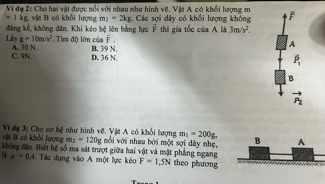 Ví dụ 2: Cho hai vật được nối với nhau như hình vẽ. Vật A có khối lượng m
=1kg, vật B có khối lượng m_2=2kg. Các sợi dây có khối lượng không
vector F
đáng kể, không dãn. Khi kéo hệ lên bằng lực vector F thì gia tốc của A là 3m/s^2. 
Lấy g=10m/s^2. Tìm độ lớn của vector F.
A. 30 N. B. 39 N.
A
C. 9N. D. 36 N.
vector P_1
B
vector P_2
Ví dụ 3: Cho cơ hệ như hình vẽ. Vật A có khối lượng m_1=200g, 
vật B có khối lượng m_2=120g nối với nhau bởi một sợi dây nhẹ,
B
A
không dãn. Biết hệ số ma sát trượt giữa hai vật và mặt phẳng ngang
là mu =0,4. Tác dụng vào A một lực kéo F=1, 5N theo phương