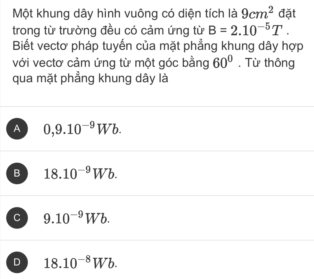 Một khung dây hình vuông có diện tích là 9cm^2 đặt
trong từ trường đều có cảm ứng từ B=2.10^(-5)T. 
Biết vectơ pháp tuyến của mặt phẳng khung dây hợp
với vectơ cảm ứng từ một góc bằng 60°. Từ thông
qua mặt phẳng khung dây là
A 0,9.10^(-9)Wb.
B 18.10^(-9)Wb.
C 9.10^(-9)Wb.
D 18.10^(-8)Wb.