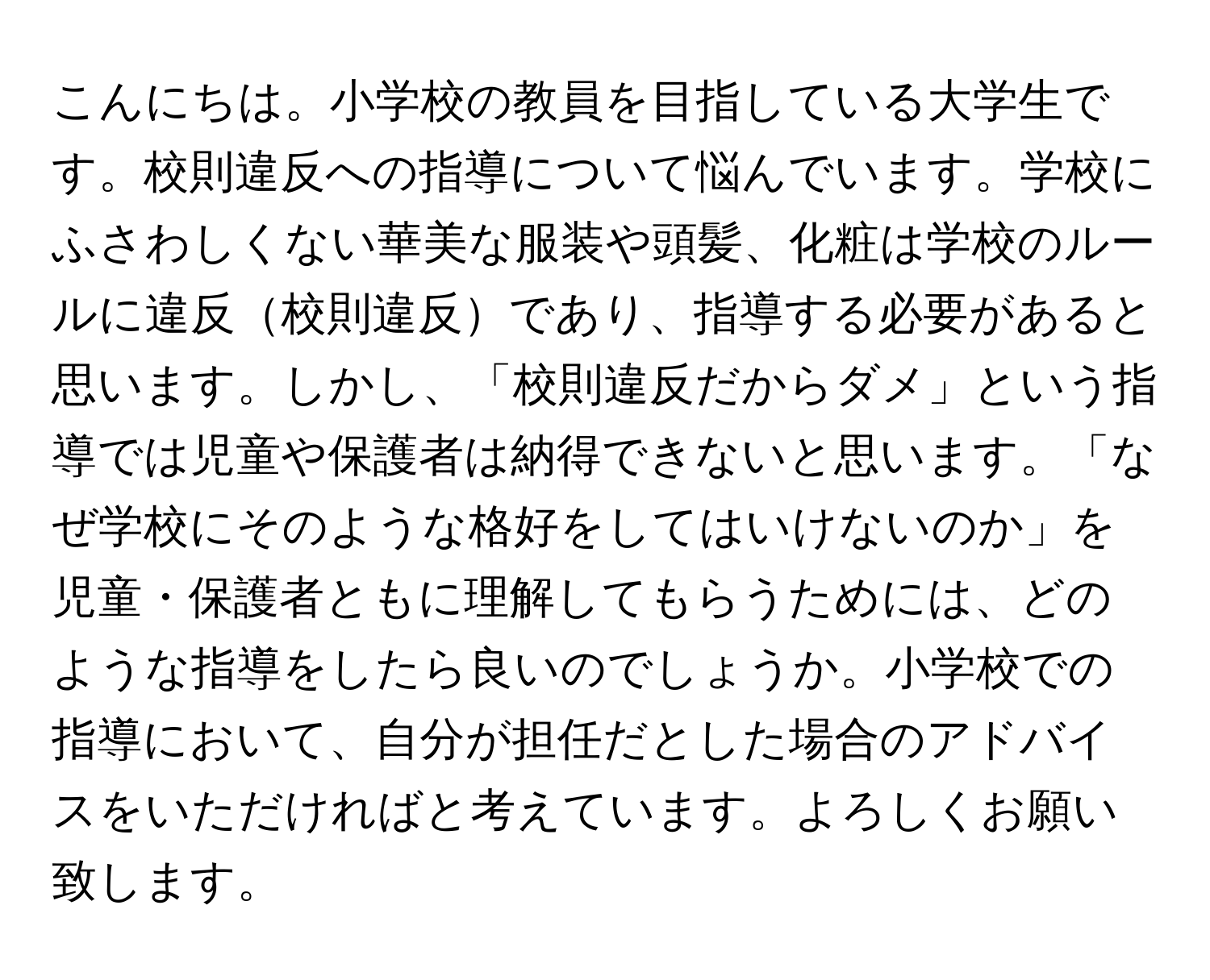 こんにちは。小学校の教員を目指している大学生です。校則違反への指導について悩んでいます。学校にふさわしくない華美な服装や頭髪、化粧は学校のルールに違反校則違反であり、指導する必要があると思います。しかし、「校則違反だからダメ」という指導では児童や保護者は納得できないと思います。「なぜ学校にそのような格好をしてはいけないのか」を児童・保護者ともに理解してもらうためには、どのような指導をしたら良いのでしょうか。小学校での指導において、自分が担任だとした場合のアドバイスをいただければと考えています。よろしくお願い致します。