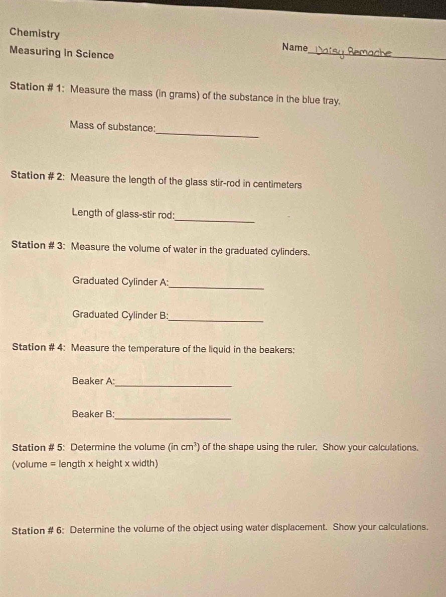 Chemistry 
Name 
Measuring in Science 
_ 
Station # 1: Measure the mass (in grams) of the substance in the blue tray. 
_ 
Mass of substance: 
Station # 2: Measure the length of the glass stir-rod in centimeters
Length of glass-stir rod: 
_ 
Station # 3: Measure the volume of water in the graduated cylinders. 
_ 
Graduated Cylinder A: 
Graduated Cylinder B:_ 
Station # 4: Measure the temperature of the liquid in the beakers: 
Beaker A: 
_ 
_ 
Beaker B: 
Station # 5: Determine the volume (incm^3) of the shape using the ruler. Show your calculations. 
(volume = length x height x width)
Station # 6: Determine the volume of the object using water displacement. Show your calculations.