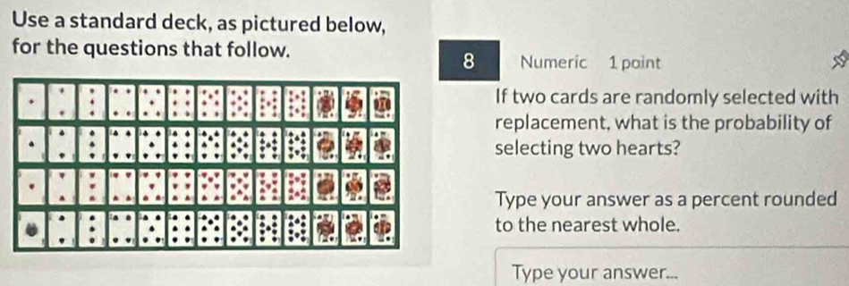 Use a standard deck, as pictured below, 
for the questions that follow. 
8 Numeric 1 paint 
If two cards are randomly selected with 
replacement, what is the probability of 
selecting two hearts? 
Type your answer as a percent rounded 
to the nearest whole. 
Type your answer...