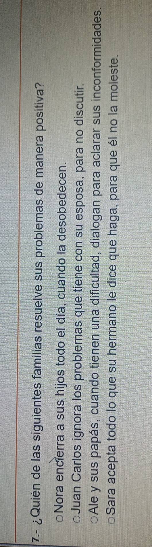 7.- ¿Quién de las siguientes familias resuelve sus problemas de manera positiva?
Nora encierra a sus hijos todo el día, cuando la desobedecen.
Juan Carlos ignora los problemas que tiene con su esposa, para no discutir.
Ale y sus papás, cuando tienen una dificultad, dialogan para aclarar sus inconformidades.
Sara acepta todo lo que su hermano le dice que haga, para que él no la moleste.