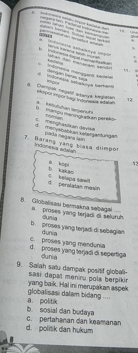 Indonesia selalu impor kedelai dar
negara lain. Padahal Indonesia me
miliki lahan luas dan kemampuan
10 Unt
HOTS giot
dalam bertani Solusi tepat terkait b
permasalahan tersebut adalah
a
a. Indonesia sebaiknya impo d
terus karena lebih murah
b Indonesia dapat memanfaatkan
C.
Iahan dan menanam sendir
kedelai
11. F
c. Indonesia mengganti kedela
dengan beras saja
d. Indonesia sebaiknya berhenti
impor
6. Dampak negatif adanya kegiatan 12
ekspor impor bagi Indonesia adalah
a kebutuhan terpenuhi
b mampu meningkatkan pereko-
nomian
c. menghasilkan devisa
d menyebabkan ketergantungan
pada negara lain
7. Barang yang biasa diimpor
Indonesia adalah
a kopi 13
b. kakao
c. kelapa sawit
d. peralatan mesin
8. Globalisasi bermakna sebagai ....
a proses yang terjadi di seluruh
dunia
b. proses yang terjadi di sebagian
dunia
c. proses yang mendunia
d. proses yang terjadi di sepertiga
dunia
9. Salah satu dampak positif globali-
sasi dapat meniru pola berpikir
yang baik. Hal ini merupakan aspek
globalisasi dalam bidang ....
a. politik
b. sosial dan budaya
c. pertahanan dan keamanan
d. politik dan hukum