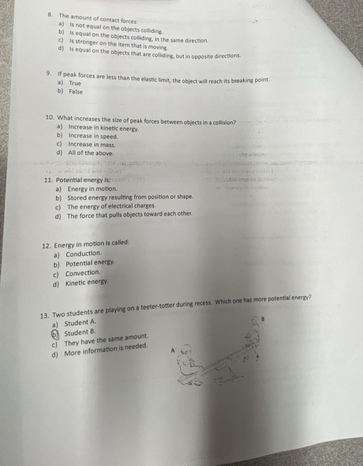 The amount of contact forces:
a) Is not equal on the objects colliding.
b) Is equal on the objects colliding, in the same direction.
c) is stronger on the item that is moving.
d) Is equal on the objects that are colliding, but in opposite directions.
9. If peak forces are less than the elastic limit, the object will reach its breaking point.
a) True
b) False
10. What increases the size of peak forces between objects in a collision?
a) Increase in kinetic energy.
b) Increase in speed.
c) Increase in mass.
d) All of the above.
11. Potential energy is:
a) Energy in motion.
b) Stored energy resulting from position or shape.
c) The energy of electrical charges.
d) The force that pulls objects toward each other.
12. Energy in motion is called:
a) Conduction.
b) Potential energy.
c) Convection.
d) Kinetic energy.
13. Two students are playing on a teeter-totter during recess. Which one has more potential energy?
a) Student A.
b Student B.
c) They have the same amount.
d) More information is needed.