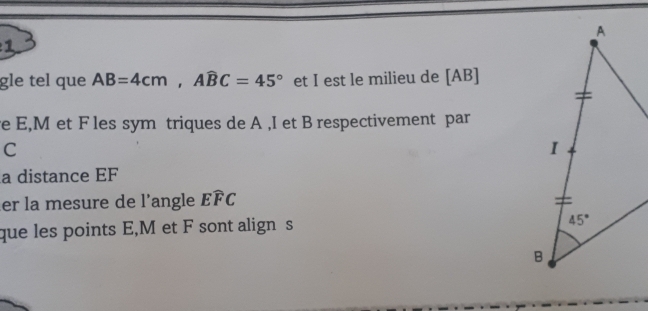 gle tel que AB=4cm,Awidehat BC=45° et I est le milieu de [AB]
e E,M et F les sym triques de A ,I et B respectivement par
C
a distance EF
er la mesure de l'angle Ewidehat FC
que les points E,M et F sont align s