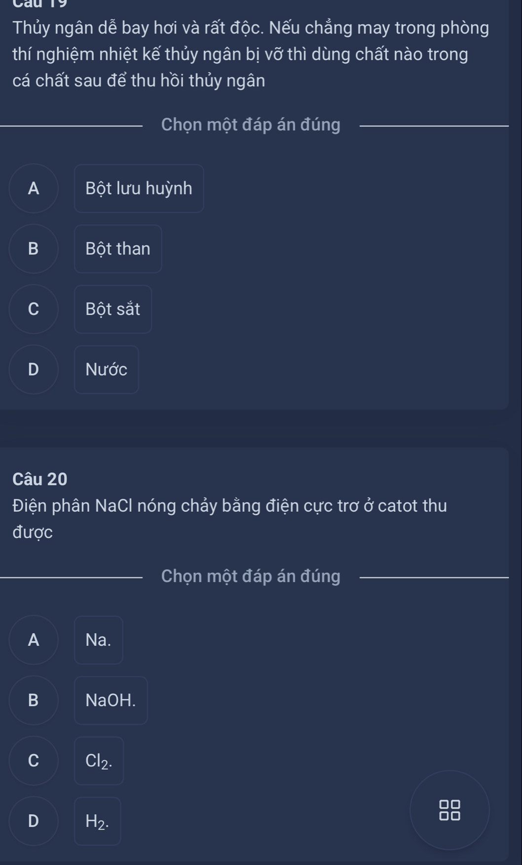 Cau
Thủy ngân dễ bay hơi và rất độc. Nếu chẳng may trong phòng
thí nghiệm nhiệt kế thủy ngân bị vỡ thì dùng chất nào trong
cá chất sau để thu hồi thủy ngân
_
Chọn một đáp án đúng
_
_
_
A Bột lưu huỳnh
B Bột than
C Bột sắt
D Nước
Câu 20
Điện phân NaCl nóng chảy bằng điện cực trơ 0^2 catot thu
được
_Chọn một đáp án đúng_
_
A Na.
B NaOH.
C Cl_2.
D H_2.