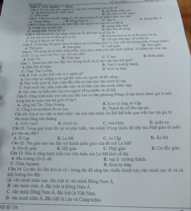 Họ và rên  Số báo danh:_
Phần I: Trắc nghiệm ( 7 điểm)
Cầu 1. Do tục ướp xác, người Ai Cập sớm có những hiểu biết về
A. các phương thuộc chữa bệnh B. kỹ thuật châm cứu
C. phẫu thuật D. cầu trạo cơ thể người
Cầu 2. Văn hoá truyền thống Ấn Độ ảnh hướng rõ nét nhất ở khu vực nào?
A. Trung Đồng B. Đông Nam A C. Tây A.
Cần 3. Công trính kiên trức tiêu biểu của người Hy Lạp và La Mã là D. Đồng Bắc Á
A. tượng Lực sĩ ném đĩa B. tưượng thần Dớt
C. tượng thần Vệ nữ Mi-lô D. đền Pác-tê-nông.
Câu 4. Hai bộ sử thi nổi tiểng nhật của A_n Độ thời kỉ cổ đại là
A. Ra-ma-y-a-na và Kha-giu-ra-hô. B. Ma-ha-bha-ra-ta và Ra-ma-y-a-na.
C. Sa-ki-a Mu-ni và Vẽ-đa D. Tai-giơ Ma-han và La Ki-la.
Cầu S. Tư tướng, tôn giáo nào trở thành hệ tư tướng phục vụ cho chế độ phong kiến Trung Quốc?
A. Phật giáo. B. Đạo giáo C. Lão giảo. D. Nho giáo.
Câu 6. 'Sử dụng hệ số đếm thập phần, tinh được diện tích các hình phẳng'' là thành tựu của văn
minh Trung Hoa trên lĩnh vực nào sau đây? C. Y học
A. Kiển trúc B. Toán học D. Điêu khắc
Cầu 7. Thành tựu nào sau đầy của Trung Quốc là di sản văn hóa thế giới?
A. Đền Pác tê nông B. Vạn li trường thành.
C. Tháp Thạt Luống. D. Kim tự tháp.
Cầu 8. Việc ra đời chữ viết có ý nghĩa gi?
A. Ghi chép lại những kinh nghiệm của con người về đời sống.
B. Phát triển kinh tế, biểu hiện đầu tiên cơ bản của văn minh trí tuệ.
C. Phát mình lớn, biểu hiện đầu tiên và cơ bản của văn minh nhân loại.
D. Ghi chép lại hiểu biết của con người về tự nhiên và xã hội.
Câu 9. Công trình kiển trúc nào sau đây của cư dân phương Đông cổ đại được đánh giả là một
trong bảy kì quan của thể giới cổ đại?
A. Lãng mộ Tân Thủy Hoàng.  B. Kim tự tháp Ai Cập.
C. Cổng I-sơ-ta thành Ba-bi-lon.  D. Thành thị cổ Ha-rap-pa.
Câu 10. Giá trị ưu việt và tính nhân văn của văn minh Ấn Độ thể hiện qua việc lan toả giá trị
văn minh băng con đường
A. chiến tranh. B. chinh trj. C. hoà bình. D. quân sự.
Câu 11. Trong quá trình tồn tại và phát triển, văn minh Trung Quốc đã tiếp thu Phật giáo từ quốc
gia nảo sau đây?
A. Hi Lạp B. La Mã C. Ai Cập D. Ấn Độ
Câu 12. Tôn giáo nảo sau đây trở thành quốc giáo của để chế La Mã?
A. Hin đu giáo. B. Hồi giáo C. Phật giáo D. Cơ đốc giáo.
Câu 13. Đâu là công trình kiển trúc tiêu biểu của La Mã thời cổ đại
A. đầu trường Cô-li- dê. B. vạn li trường thành.
C. Chùa Agianta. D. Kim tự tháp.
Câu 14. Cư dân Ấn Độ thời kỉ cổ - trung đại đã sáng tạo nhiều thành tựu văn minh rực rỡ và có
ảnh hưởng lớn đền
A. văn minh nhân loại, đặc biệt là văn minh Đông Nam Á.
B. văn minh châu Á, đặc biệt là Đông Nam Á.
C. văn minh Đông Nam Á, đặc biệt là Việt Nam.
D. văn minh châu Á, đặc biệt là Lảo và Campuchia.
Mã đề 104