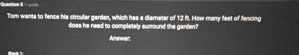 ( paint) 
Tom wants to fence his circular garden, which has a diameter of 12 ft. How many feet of fencing 
does he need to completely surround the garden? 
Answer: 
Blank 1: