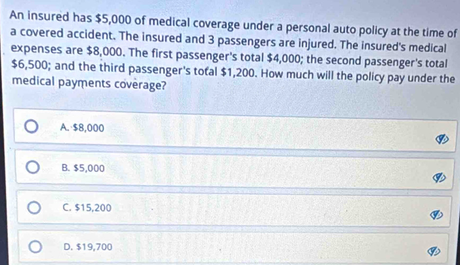 An insured has $5,000 of medical coverage under a personal auto policy at the time of
a covered accident. The insured and 3 passengers are injured. The insured's medical
expenses are $8,000. The first passenger's total $4,000; the second passenger's total
$6,500; and the third passenger's total $1,200. How much will the policy pay under the
medical payments coverage?
A. $8,000
B. $5,000
C. $15,200
D. $19,700