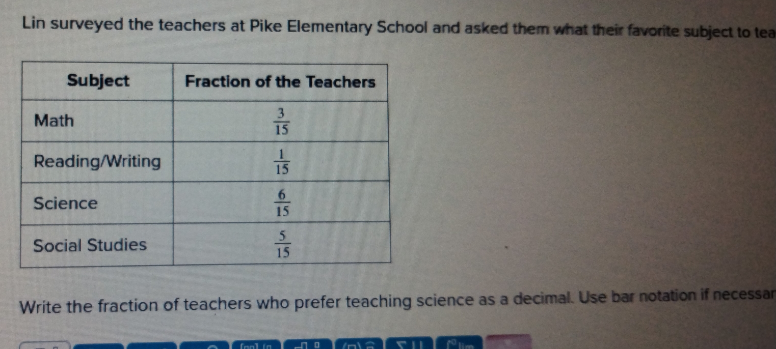 Lin surveyed the teachers at Pike Elementary School and asked them what their favorite subject to tea
Write the fraction of teachers who prefer teaching science as a decimal. Use bar notation if necessan
in