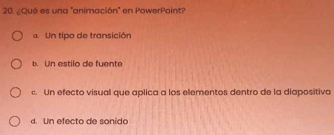 ¿Qué es una "animación" en PowerPoint?
a. Un tipo de transición
b. Un estilo de fuente
c. Un efecto visual que aplica a los elementos dentro de la diapositiva
d. Un efecto de sonido