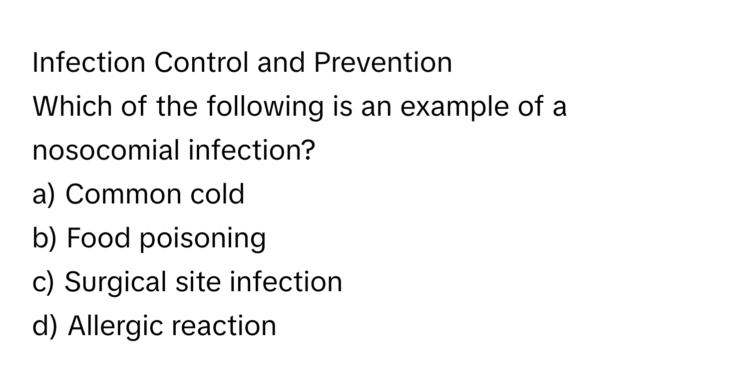 Infection Control and Prevention

Which of the following is an example of a nosocomial infection?
a) Common cold
b) Food poisoning
c) Surgical site infection
d) Allergic reaction