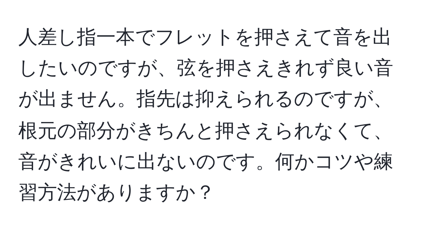 人差し指一本でフレットを押さえて音を出したいのですが、弦を押さえきれず良い音が出ません。指先は抑えられるのですが、根元の部分がきちんと押さえられなくて、音がきれいに出ないのです。何かコツや練習方法がありますか？