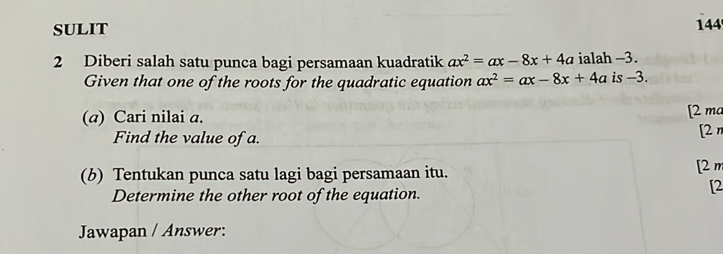 SULIT 144 
2 Diberi salah satu punca bagi persamaan kuadratik ax^2=ax-8x+4a ialah -3. 
Given that one of the roots for the quadratic equation ax^2=ax-8x+4a is -3. 
(a) Cari nilai a. [2 ma 
Find the value of a. [2n 
(b) Tentukan punca satu lagi bagi persamaan itu. [2 m 
Determine the other root of the equation. 
[2 
Jawapan / Answer: