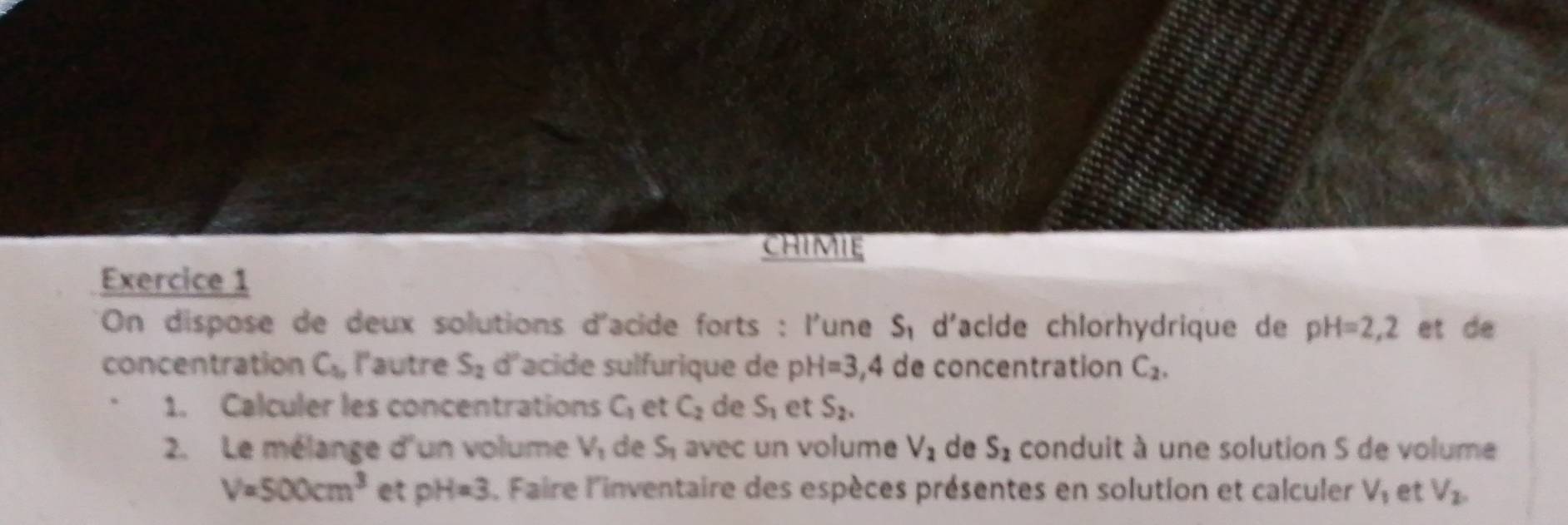 chIMIE 
Exercice 1 
On dispose de deux solutions d'acide forts : l'une d'acide chlorhydrique de S_1 pH=2,2 et de 
concentration C_1, l'autre S_2 d'acide sulfurique de pH=3,4 de concentration C_2. 
1. Calculer les concentrations C_1 et C_2 de S_1 et S_2. 
2. Le mélange d'un volume V_1 de S_1 avec un volume V_2 de S_1 conduit à une solution S de volume
V=500cm^3 et pH=3 L. Faire l'inventaire des espèces présentes en solution et calculer V_1 et V_2,