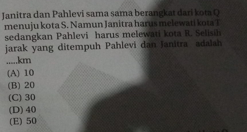 Janitra dan Pahlevi sama sama berangkat dari kota Q
menuju kota S. Namun Janitra harus melewati kota T
sedangkan Pahlevi harus melewati kota R. Selisih
jarak yang ditempuh Pahlevi dan Janitra adalah
..... km
(A) 10
(B) 20
(C) 30
(D) 40
(E) 50