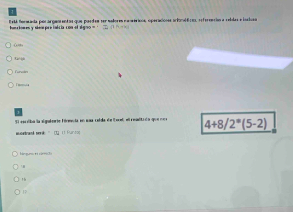 Está formada por argumentos que pueden ser valores numéricos, operadores aritméticos, referencias a celdas e incluso
funciones y siempre inicia con el signo = '' 《1 Punto》
Celcia
Rango
Función
Férmula
3
Si escribo la siguiente fórmula en una celda de Excel, el resulitado que nos 4+8/2^*(5-2)
mostrará será: (1 Punto)
Ninguma es correcta
18
16
22