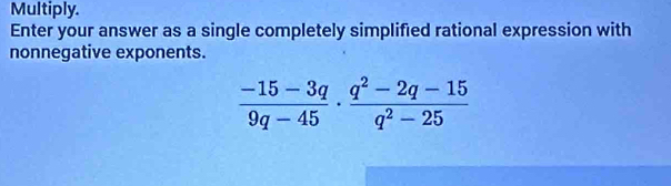 Multiply. 
Enter your answer as a single completely simplified rational expression with 
nonnegative exponents.
 (-15-3q)/9q-45 ·  (q^2-2q-15)/q^2-25 