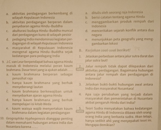 aktivitas perdagangan berkembang di a. ditulis oleh seorang raja Indonesia
wilayah Kepulauan Indonesia b. berisi catatan tentang agama Hindu
b. aktivitas perdagangan berperan dalam c. menggambarkan produk rempah dari
penyebaran agama Hindu-Buddha Indonesia
c. akulturasi budaya Hindu-Buddha muncul d. menceritakan sejarah konflik antara dua
dari perdagangan kuno di wilayah pesisir negara
d. pedagang India mendominasi kegiatan per- e. menunjukkan peta geografis yang meng-
dagangan di wilayah Kepulauan Indonesia gambarkan lokasi
e. masyarakat di Kepulauan Indonesia
mengenal agama Hindu-Buddha sejak B. Kerjakan soal-soal berikut!
kedatangan para pedagang India 1. Jelaskan perbedaan antara jalur sutra darat dan
9. J.C. van Leur berpendapat bahwa agama Hindu jalur sutra laut!
masuk di Indonesia melalui peran kaum 2. Jalur rempah tidak dapat dilepaskan dari
brahmana. Dasar teori yang ia ajukan adalah . . . . H:CFT.S aktivitas perdagangan. Bagaimana hubungan
a. kaum brahmana berperan sebagai antara jalur rempah dan perdagangan di
penasihat raja Indonesia?
b. hanya kaum brahmana yang berhak 3. Jelaskan bukti-bukti hubungan awal antara
menyeberangi lautan India dan masyarakat Nusantara!
c. kaum brahmana berkewajiban untuk 4. Apa saja perubahan yang terjadi dalam
menyebarkan ajaran agama Hindu
masyarakat dan pemerintahan di Nusantara
d. hanya kaum brahmana yang berhak akibat pengaruh Hindu dari India?
mempelajari isi kitab Weda
e, kaum waisya wajib menyertakan kaum 5.  Teori Sudra menvatakan bahwa kedatangan
brahmana dalam kegiatan perdagangan HaTs agama Hindu di Indonesia dibawa oleh orang
orang India yang berkasta sudra. Akan tetapi,
10. Geographike Hyphegenesis dianggap penting hanya sedikit ahli yang menyepakati teori ini.
dalam memahami hubungan antara India dan
Nusantara karena . . . . Mengapa demikian?