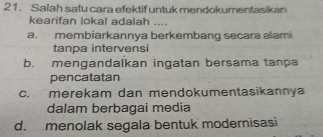 Salah satu cara efektif untuk mendokumentasikan
kearifan lokal adalah ....
a. membiarkannya berkembang secara alami
tanpa intervensi
b. mengandalkan ingatan bersama tanpa
pencatatan
c. merekam dan mendokumentasikannya
dalam berbagai media
d. menolak segala bentuk modernisasi