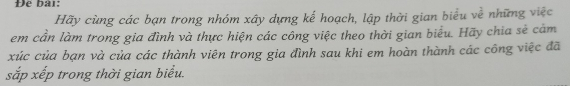 Đê bai: 
Hãy cùng các bạn trong nhóm xây dựng kế hoạch, lập thời gian biểu về những việc 
em cần làm trong gia đình và thực hiện các công việc theo thời gian biểu. Hãy chia sẻ cảm 
xúc của bạn và của các thành viên trong gia đình sau khi em hoàn thành các công việc đã 
sắp xếp trong thời gian biểu.