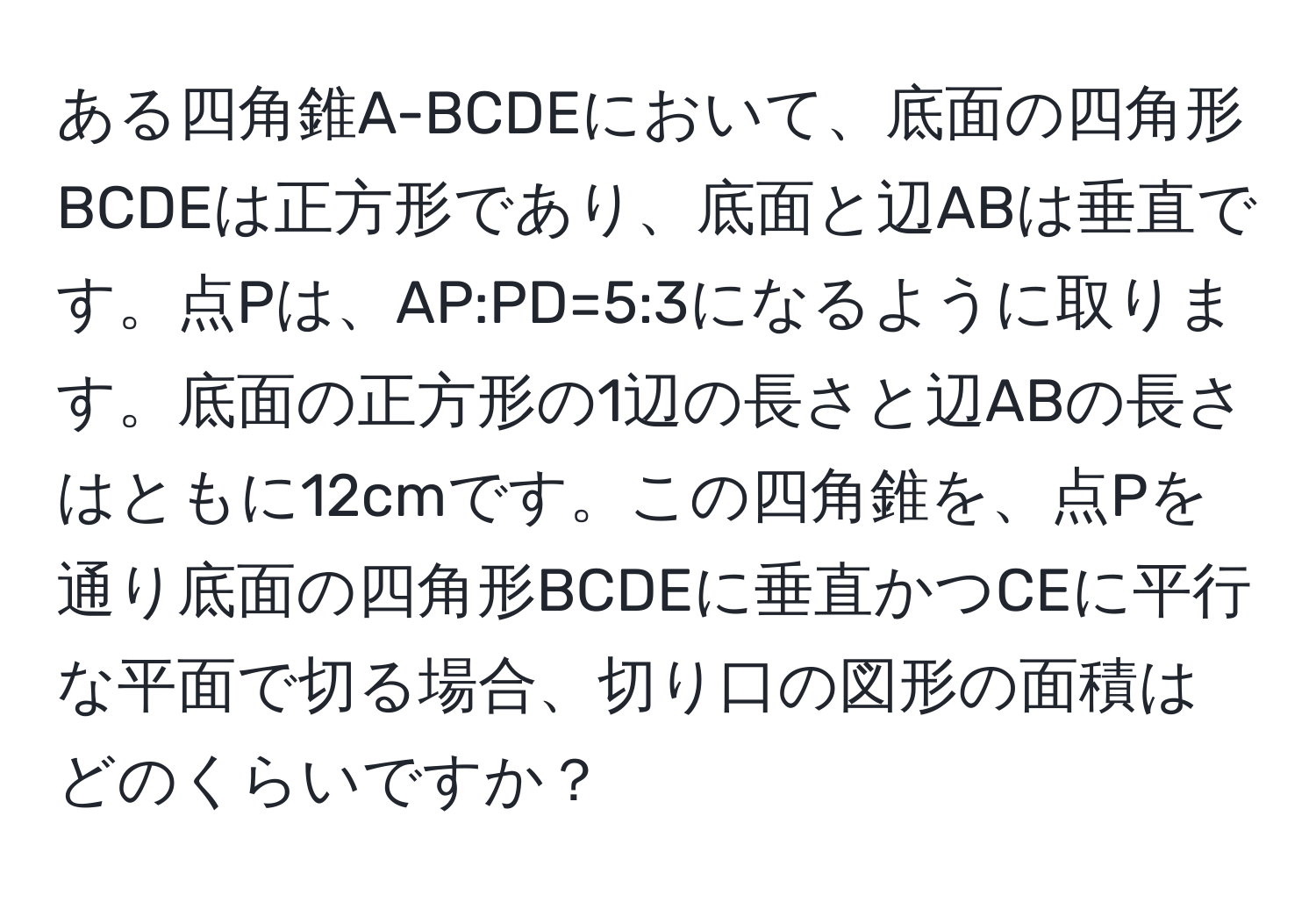 ある四角錐A-BCDEにおいて、底面の四角形BCDEは正方形であり、底面と辺ABは垂直です。点Pは、AP:PD=5:3になるように取ります。底面の正方形の1辺の長さと辺ABの長さはともに12cmです。この四角錐を、点Pを通り底面の四角形BCDEに垂直かつCEに平行な平面で切る場合、切り口の図形の面積はどのくらいですか？