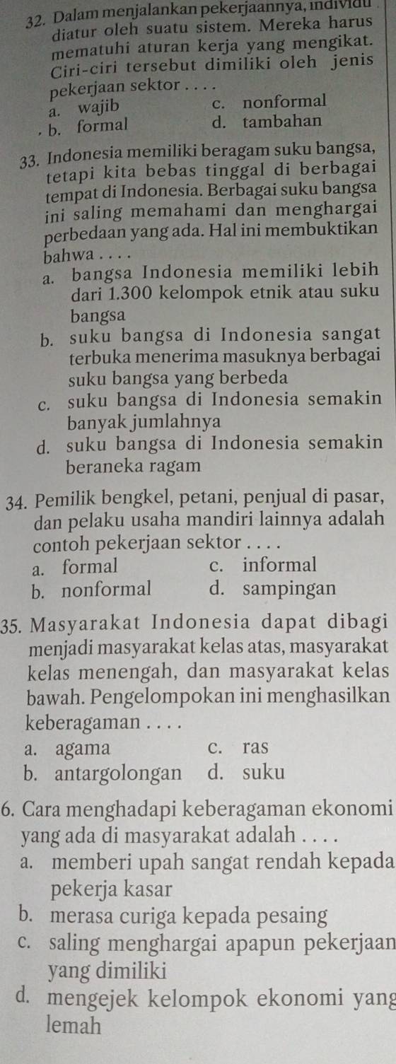 Dalam menjalankan pekerjaannya, indidl 
diatur oleh suatu sistem. Mereka harus
mematuhi aturan kerja yang mengikat.
Ciri-ciri tersebut dimiliki oleh jenis
pekerjaan sektor_
a. wajib
c. nonformal
b. formal d. tambahan
33. Indonesia memiliki beragam suku bangsa,
tetapi kita bebas tinggal di berbagai
tempat di Indonesia. Berbagai suku bangsa
ini saling memahami dan menghargai
perbedaan yang ada. Hal ini membuktikan
bahwa . . . .
a. bangsa Indonesia memiliki lebih
dari 1.300 kelompok etnik atau suku
bangsa
b. suku bangsa di Indonesia sangat
terbuka menerima masuknya berbagai
suku bangsa yang berbeda
c. suku bangsa di Indonesia semakin
banyak jumlahnya
d. suku bangsa di Indonesia semakin
beraneka ragam
34. Pemilik bengkel, petani, penjual di pasar,
dan pelaku usaha mandiri lainnya adalah
contoh pekerjaan sektor . . . .
a. formal c. informal
b. nonformal d. sampingan
35. Masyarakat Indonesia dapat dibagi
menjadi masyarakat kelas atas, masyarakat
kelas menengah, dan masyarakat kelas
bawah. Pengelompokan ini menghasilkan
keberagaman . . . .
a. agama c. ras
b. antargolongan d. suku
6. Cara menghadapi keberagaman ekonomi
yang ada di masyarakat adalah . . . .
a. memberi upah sangat rendah kepada
pekerja kasar
b. merasa curiga kepada pesaing
c. saling menghargai apapun pekerjaan
yang dimiliki
d. mengejek kelompok ekonomi yang
lemah