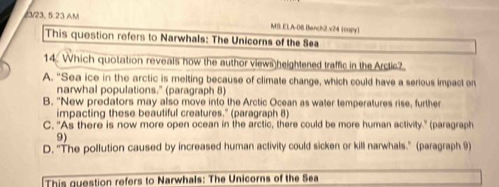 3/23. 5:23 AM
MS.ELA-06.Bench2.v24 (copy)
This question refers to Narwhals: The Unicorns of the Sea
14. Which quotation reveals how the author views heightened traffic in the Arctic?
A. "Sea ice in the arctic is melting because of climate change, which could have a serious impact on
narwhal populations." (paragraph 8)
B. "New predators may also move into the Arctic Ocean as water temperatures rise, further
impacting these beautiful creatures." (paragraph 8)
C. 'As there is now more open ocean in the arctic, there could be more human activity.' (paragraph
9)
D. "The pollution caused by increased human activity could sicken or kill narwhals." (paragraph 9)
This question refers to Narwhals: The Unicorns of the Sea